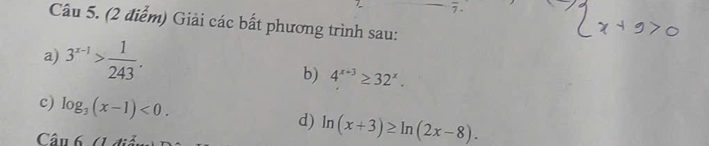 Giải các bất phương trình sau: 
a) 3^(x-1)> 1/243 . 
b) 4^(x+3)≥ 32^x. 
c) log _3(x-1)<0</tex>. ln (x+3)≥ ln (2x-8). 
d) 
Câu 6