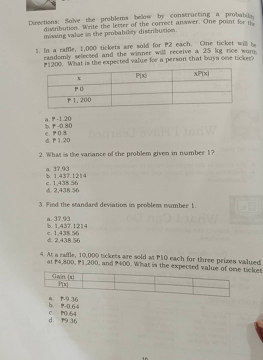 Directions: Solve the problems below by constructing a probability
distribution. Write the letter of the correct answer. One point for the
missing value in the probability distribution.
1. In a raffle, 1,000 tickets are sold for P2 each. One ticket will be
randomly selected and the winner will receive a 25 kg rice worth
P1200. What is the expected value for a person that buys one ticket?
a. P -1.20
b. P -0.80
c. P 0.8
d. P 1.20
2. What is the variance of the problem given in number 1?
a. 37.93
b. 1,437.1214
c. 1,438.56
d. 2,438.56
3. Find the standard deviation in problem number 1.
a. 37.93
b. 1,437.1214
c. 1,438.56
d. 2,438.56
4. At a raffle, 10,000 tickets are sold at P10 each for three prizes valued
at P4,800, P1,200, and P400. What is the expected value of oicket
a. P-9.36
b. P-0.64
C. P0.64
d. P9.36