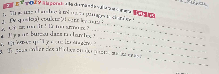 ET TOI? Rispondi alle domande sulla tua camera. D E 
1. Tu as une chambre à toi ou tu partages ta chambre ? 
2. De quelle(s) couleur(s) sont les murs ? 
3. Où est ton lit ? Et ton armoire ? 
_ 
_ 
4. Il y a un bureau dans ta chambre ? 
_ 
_ 
5. Qu'est-ce qu'il y a sur les étagères ? 
_ 
_ 
6. Tu peux coller des affiches ou des photos sur les murs ?