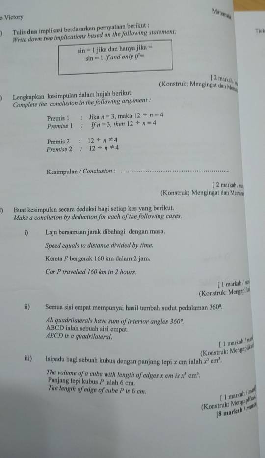 Matemas 
o Victory 
Tulis dua implikasi berdasarkan pernyataan berikut : 
Write down two implications based on the following statement; 
Tick
sin =1 jika dan hanya jika ==
sin =1 if and only if=
[ 2 markah 
(Konstruk; Mengingat dan Me 
1 Lengkapkan kesimpulan dalam hujah berikut: 
Complete the conclusion in the following argument : 
Premis 1 Jika n=3 , maka 12+n=4
Premise 1 : If n=3 , then 12+n=4
Premis 2 : 12+n!= 4
Premise 2 : 12+n!= 4
Kesimpulan / Conclusion :_ 
[ 2 markah /si 
Konstruk; Mengingat dan Mem 
I) Buat kesimpulan secara deduksi bagi setiap kes yang berikut. 
Make a conclusion by deduction for each of the following cases. 
i) Laju bersamaan jarak dibahagi dengan masa. 
Speed equals to distance divided by time. 
Kereta P bergerak 160 km dalam 2 jam. 
Car P travelled 160 km in 2 hours. 
[ I markah/ n 
(Konstruk: Mengaph 
ii) Semua sisi empat mempunyai hasil tambah sudut pedalaman 360°. 
All quadrilaterals have sum of interior angles 360°.
ABCD ialah sebuah sisi empat.
ABCD is a quadrilateral. 
(Konstruk: Mengaplåz [ 1markah / mu 
iii) lsipadu bagi sebuah kubus dengan panjang tepi x cm ialah x^3cm^3. 
The volume of a cube with length of edges x cm is x^5cm^3. 
Panjang tepi kubus P ialah 6 cm. 
The length of edge of cube P is 6 cm. 
(Konstruk: Mengaplika [ 1markah /ma 
[8 markah / marki