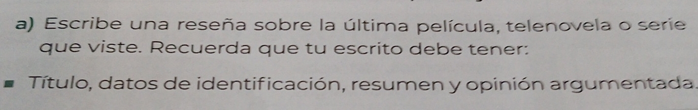 Escribe una reseña sobre la última película, telenovela o serie 
que viste. Recuerda que tu escrito debe tener: 
Título, datos de identificación, resumen y opinión argumentada.