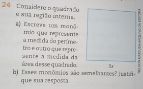 Considere o quadrado 
e sua região interna. 
a) Escreva um monô- 
mio que represente 
a medida do períme 
tro e outro que repre- 
sente a medida da 
área desse quadrado. 
b) Esses monômios são semelhantes? Justifi- 
que sua resposta.