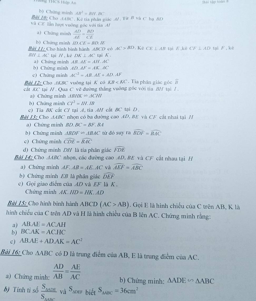 THường THCS Hiệp An Bài tập toán 8
b) Chứng minh AB^2=BH.BC
Bài 10: Cho △ ABC. Kẻ tia phân giác A/ . Từ B và C hạ BD
và CE lần lượt vuông góc với tia AI
a) Chứng minh  AD/AE = BD/CE 
b) Chứng minh ID.CE=BD.IE
Bài II: Cho hình bình hành ABCD có AC>BD Kẻ CE⊥ AB tại E ,kè CF⊥ AD tại F, kè
BH⊥ AC tại H , kè DK⊥ AC tại K .
a) Chứng minh AB.AE=AH.AC
b) Chứng minh AD.AF=AK.AC
c) Chứng minh AC^2=AB.AE+AD.AF
Bài 12: Cho △ KBC vuông tại K có KB . Tia phân giác góc widehat B
cắt KC tại H. Qua C vẽ đường thắng vuông góc với tia BH tại I .
a) Chứng minh △ BHK∽ △ CHI
b) Chứng minh CI^2=IH.IB
c) Tia BK cắt CI tại A, tia AH cắt BC tại D.
Bài 13: Cho △ ABC nhọn có ba đường cao AD, BE và CF cắt nhai tại H
a) Chứng minh BD.BC=BF.BA
b) Chứng minh △ BDF∽ △ BAC từ đó suy ra widehat BDF=widehat BAC
c) Chứng minh widehat CDE=widehat BAC
d) Chứng minh DH là tia phân giác widehat FDE
Bài 14: Cho △ ABC nhọn, các đường cao AD, BE và CF cắt nhau tại H
a) Chứng minh AF. AB=AE AC và widehat AEF=widehat ABC
b) Chứng minh EB là phân giác widehat DEF
c) Gọi giao điểm của AD và EF là K .
Chứng minh AK. HD=HK. AD
Bài 15: Cho hình bình hành ABCD (AC>AB). Gọi E là hình chiếu của C trên AB, K là
hình chiếu của C trên AD và H là hình chiều của B lên AC. Chứng minh rằng:
a) AB.AE=AC.AH
b) BC.AK=AC.HC
c) AB.AE+AD.AK=AC^2
Bài 16: Cho △ ABC có D là trung điểm của AB, E là trung điểm của AC.
a) Chứng minh:  AD/AB = AE/AC 
b) Chứng minh: △ ADE∽ △ ABC
b) Tính tỉ số frac S_△ ADES_△ ABC và Sadef biết S_△ ABC=36cm^2