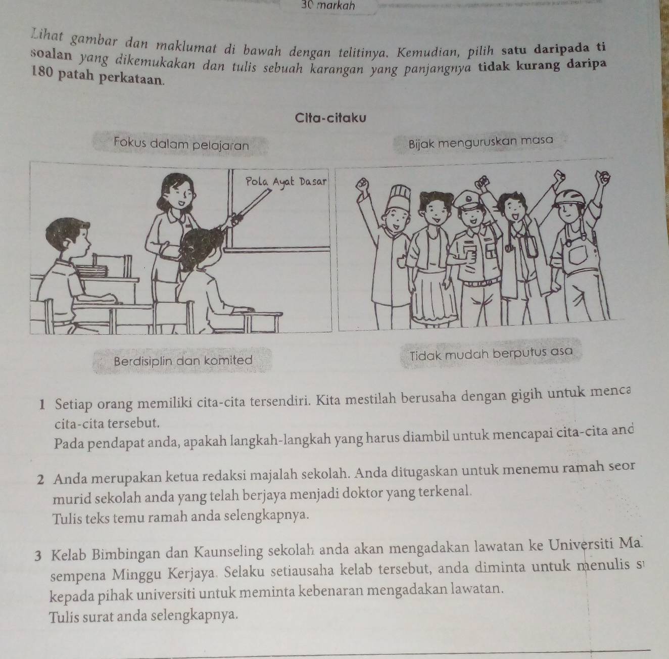 markah 
Lihat gambar dan maklumat di bawah dengan telitinya. Kemudian, pilih satu daripada ti 
soalan yang dikemukakan dan tulis sebuah karangan yang panjangnya tidak kurang daripa
180 patah perkataan. 
Cita-citaku 
Fokus dalam pelajaran Bijak menguruskan masa 
Berdisiplin dan komited Tidak mudah berputus asa 
1 Setiap orang memiliki cita-cita tersendiri. Kita mestilah berusaha dengan gigih untuk menca 
cita-cita tersebut. 
Pada pendapat anda, apakah langkah-langkah yang harus diambil untuk mencapai cita-cita and 
2 Anda merupakan ketua redaksi majalah sekolah. Anda ditugaskan untuk menemu ramah seor 
murid sekolah anda yang telah berjaya menjadi doktor yang terkenal. 
Tulis teks temu ramah anda selengkapnya. 
3 Kelab Bimbingan dan Kaunseling sekolah anda akan mengadakan lawatan ke Universiti Ma 
sempena Minggu Kerjaya. Selaku setiausaha kelab tersebut, anda diminta untuk menulis s 
kepada pihak universiti untuk meminta kebenaran mengadakan lawatan. 
Tulis surat anda selengkapnya.