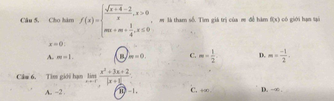 Cho hàm f(x)=beginarrayl  (sqrt(x+4)-2)/x ,x>0 mx+m+ 1/4 ,x≤ 0endarray.. m là tham số. Tìm giá trị của m đề hàm f(x) có giới hạn tại
x=0 :
A. m=1. B. m=0. C. m= 1/2 . D. m= (-1)/2 . 
Câu 6. Tìm giới hạn limlimits _xto -1^- (x^2+3x+2)/|x+1| 
A. -2. B) -1. C. +∞. D. -∞.