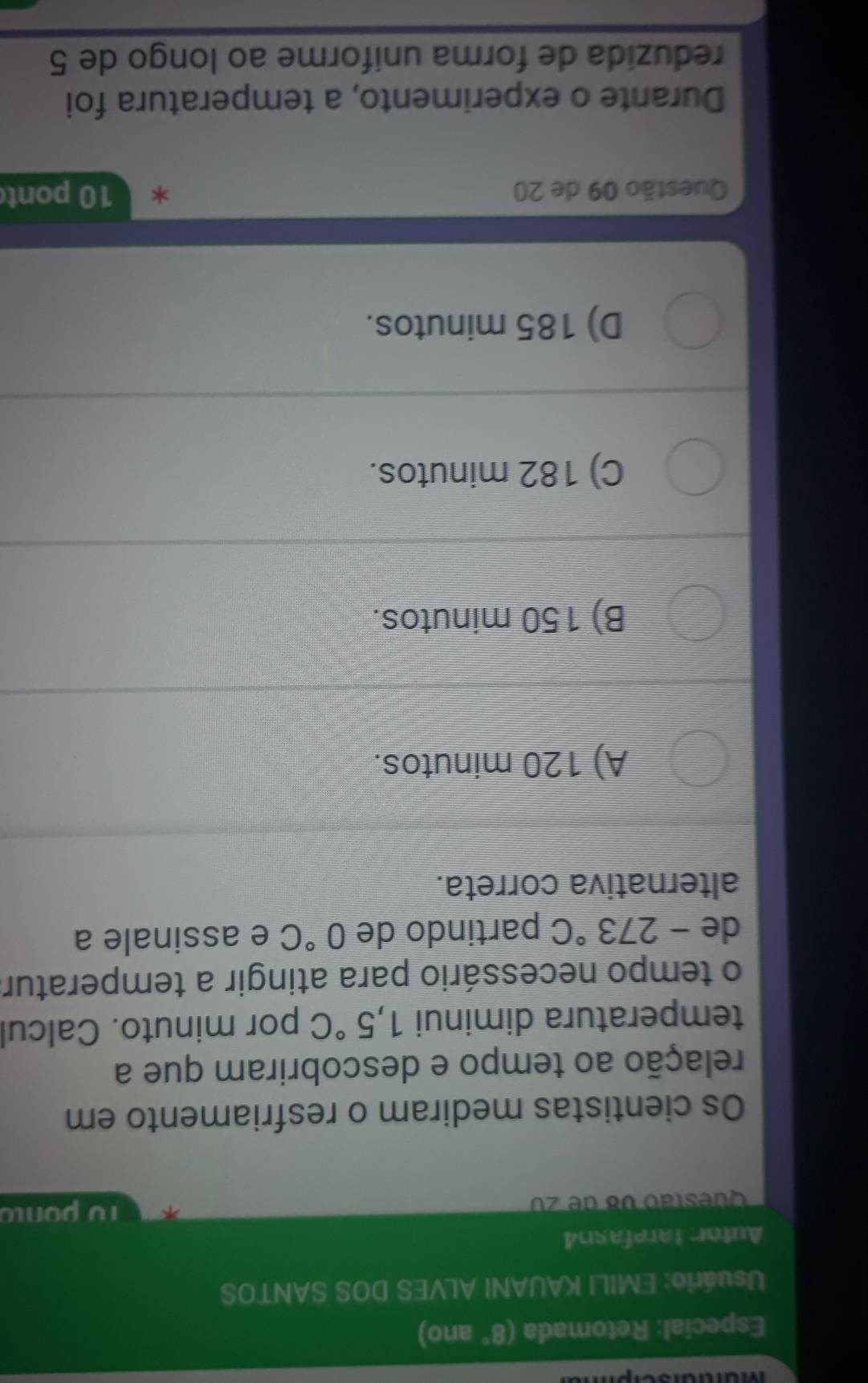 Mürtrursch
Especial: Retomada (8° ano)
Usuário: EMILI KAUANI ALVES DOS SANTOS
Autor tarefasn4
Questão v8 de z0 10 ponto
Os cientistas mediram o resfriamento em
relação ao tempo e descobriram que a
temperatura diminui 1,5°C por minuto. Calcul
o tempo necessário para atingir a temperatura
de -273°C partindo de 0°C e assinale a
alternativa correta.
A) 120 minutos.
B) 150 minutos.
C) 182 minutos.
D) 185 minutos.
Questão 09 de 20 10 pont
Durante o experimento, a temperatura foi
reduzida de forma uniforme ao longo de 5
