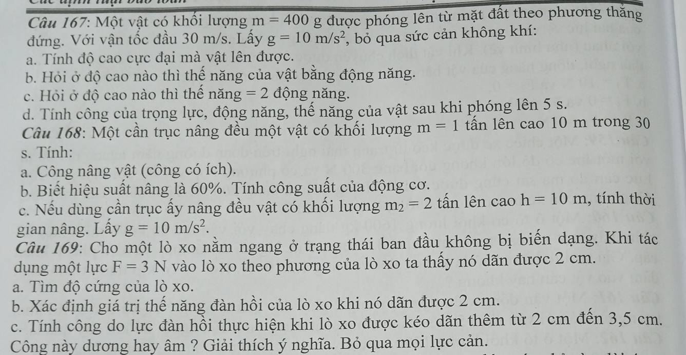 Một vật có khổi lượng m=400 g được phóng lên từ mặt đất theo phương thăng 
đứng. Với vận tốc đầu 30 m/s. Lấy g=10m/s^2 , bỏ qua sức cản không khí: 
a. Tính độ cao cực đại mà vật lên được. 
b. Hỏi ở độ cao nào thì thế năng của vật bằng động năng. 
c. Hỏi ở độ cao nào thì thể nang=2 động năng. 
d. Tính công của trọng lực, động năng, thế năng của vật sau khi phóng lên 5 s. 
Câu 168: Một cần trục nâng đều một vật có khối lượng m=1 tấn lên cao 10 m trong 30
s. Tính: 
a. Công nâng vật (công có ích). 
b. Biết hiệu suất nâng là 60%. Tính công suất của động cơ. 
c. Nếu dùng cần trục ấy nâng đều vật có khối lượng m_2=2 tấn lên cao h=10m , tính thời 
gian nâng. Lấy g=10m/s^2. 
Câu 169: Cho một lò xo nằm ngang ở trạng thái ban đầu không bị biến dạng. Khi tác 
dụng một lực F=3N vào lò xo theo phương của lò xo ta thấy nó dãn được 2 cm. 
a. Tìm độ cứng của lò xo. 
b. Xác định giá trị thế năng đàn hồi của lò xo khi nó dãn được 2 cm. 
c. Tính công do lực đàn hồi thực hiện khi lò xo được kéo dãn thêm từ 2 cm đến 3,5 cm. 
Công này dương hay âm ? Giải thích ý nghĩa. Bỏ qua mọi lực cản.