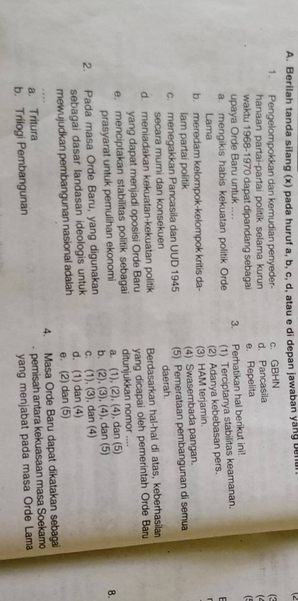 Berilah tanda silang (x) pada huruf a, b, c, d, atau e di depan jawaban yang benal
1. Pengelompokkan dan kemudian penyeder- c. GBHN
(3
hanaan partai-partai politik selama kurun d. Pancasila
(4
waktu 1968-1970 dapat dipandang sebagai e. Repelita
upaya Orde Baru untuk ....
3. Perhatikan hal berikut ini! (
a mengikis habis kekuatan politik Orde
(1) Terciptanya stabilitas keamanan.
Lama
(2) Adanya kebebasan pers.
b. meredam kelompok-kelompok kritis da- (3) HAM terjamin.
lam partai politik (4) Swasembada pangan.
c. menegakkan Pancasila dan UUD 1945 (5) Pemerataan pembangunan di semua
secara murni dan konsekuen daerah.
d. meniadakan kekuatan-kekuatan politik Berdasarkan hal-hal di atas, keberhasilan
yang dapat menjadi oposisi Orde Baru yang dicapai oleh pemerintah Orde Bar
e. menciptakan stabilitas politik sebagai ditunjukkan nomor ....
prasyarat untuk pemulihan ekonomi a. (1), (2), (4), dan (5)
2. Pada masa Orde Baru, yang digunakan b. (2), (3), (4), dan (5) 8.
sebagai dasar landasan ideologis untuk c. (1), (3), dan (4)
d. (1) dan (4)
mewujudkan pembangunan nasional adalah
e. (2) dan (5)
4. Masa Orde Baru dapat dikatakan sebagai
a. Tritura
b. Trilogi Pembangunan pemisah antara kekuasaan masa Soekamo
yang menjabat pada masa Orde Lama