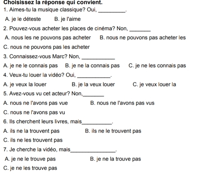 Choisissez la réponse qui convient.
1. Aimes-tu la musique classique? Oui, _. .
A. je le déteste B. je l'aime
2. Pouvez-vous acheter les places de cinéma? Non,_
A. nous les ne pouvons pas acheter B. nous ne pouvons pas acheter les
C. nous ne pouvons pas les acheter
3. Connaissez-vous Marc? Non,_
A. je ne le connais pas B. je ne la connais pas C. je ne les connais pas
4. Veux-tu louer la vidéo? Oui,_
. .
A. je veux la louer B. je la veux louer C. je veux louer la
5. Avez-vous vu cet acteur? Non,_
A. nous ne l'avons pas vue B. nous ne l'avons pas vus
C. nous ne l'avons pas vu
6. IIs cherchent leurs livres, mais
_
A. ils ne la trouvent pas B. ils ne le trouvent pas
C. ils ne les trouvent pas
7. Je cherche la vidéo, mais
_.
A. je ne le trouve pas B. je ne la trouve pas
C. je ne les trouve pas