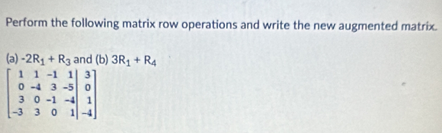 Perform the following matrix row operations and write the new augmented matrix. 
(a) -2R_1+R_3 and (b) 3R_1+R_4
beginbmatrix 1&1&-1&1 0&-4&3&-5 3&0&-1&-4 -3&3&0&1endvmatrix