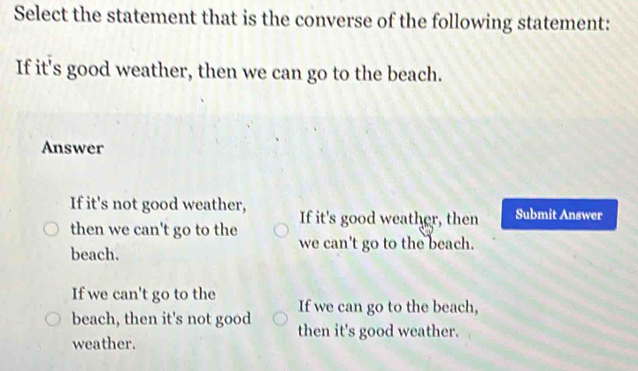 Select the statement that is the converse of the following statement:
If it's good weather, then we can go to the beach.
Answer
If it's not good weather, If it's good weather, then Submit Answer
then we can't go to the we can't go to the beach.
beach.
If we can't go to the If we can go to the beach,
beach, then it's not good then it's good weather.
weather.