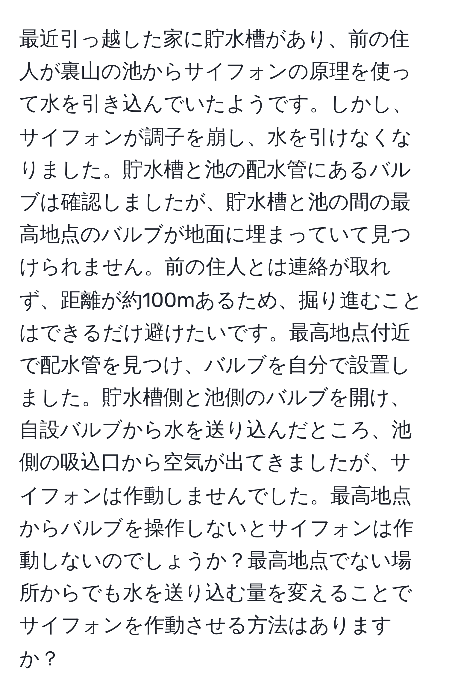 最近引っ越した家に貯水槽があり、前の住人が裏山の池からサイフォンの原理を使って水を引き込んでいたようです。しかし、サイフォンが調子を崩し、水を引けなくなりました。貯水槽と池の配水管にあるバルブは確認しましたが、貯水槽と池の間の最高地点のバルブが地面に埋まっていて見つけられません。前の住人とは連絡が取れず、距離が約100mあるため、掘り進むことはできるだけ避けたいです。最高地点付近で配水管を見つけ、バルブを自分で設置しました。貯水槽側と池側のバルブを開け、自設バルブから水を送り込んだところ、池側の吸込口から空気が出てきましたが、サイフォンは作動しませんでした。最高地点からバルブを操作しないとサイフォンは作動しないのでしょうか？最高地点でない場所からでも水を送り込む量を変えることでサイフォンを作動させる方法はありますか？