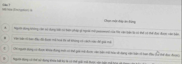 Mã hóa (Encryption) là
Chọn một đáp án đứng
A Người dùng không cần sử dụng bất cứ biện pháp gì ngoài mở password của file văn bản là có thể có thế đọc được văn bản.
B Văn bản rõ ban đầu đã được mã hoá thì sẽ không có cách nào đế giải mã
C Chỉ người dùng có được khóa đùng mới có thế giải mã được văn bản mã hóa về dạng văn bản rõ ban đầu (Sơ thế đọc được).
D Người dùng có thế sử dụng khóa bất kỳ là có thế giải mã được văn bản mã hóa về dang