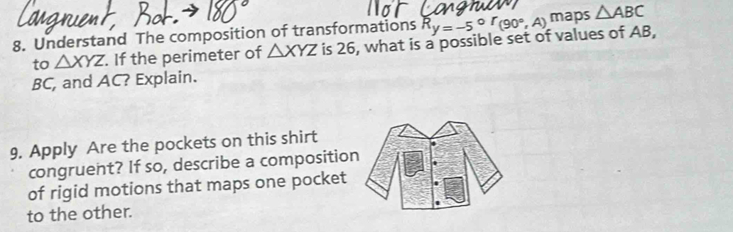 R_y=-5°r(90°,A) maps △ ABC
8. Understand The composition of transformations is 26, what is a possible set of values of AB, 
to △ XYZ. If the perimeter of △ XYZ
BC, and AC? Explain. 
9. Apply Are the pockets on this shirt 
congruent? If so, describe a compositio 
of rigid motions that maps one pocket 
to the other.