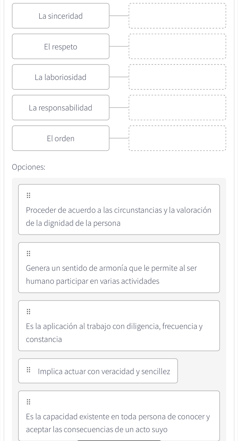 La sinceridad
El respeto
La laboriosidad
La responsabilidad
El orden
Opciones:
::
Proceder de acuerdo a las circunstancias y la valoración
de la dignidad de la persona
::
Genera un sentido de armonía que le permite al ser
humano participar en varias actividades
::
Es la aplicación al trabajo con diligencia, frecuencia y
constancia
Implica actuar con veracidad y sencillez
::
Es la capacidad existente en toda persona de conocer y
aceptar las consecuencias de un acto suyo