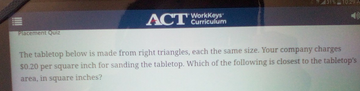 ACT WorkKeys 
Curriculum 
Placement Quiz 
The tabletop below is made from right triangles, each the same size. Your company charges
$0.20 per square inch for sanding the tabletop. Which of the following is closest to the tabletop’s 
area, in square inches?