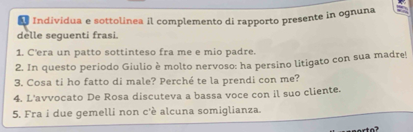 Individua e sottolinea íl complemento di rapporto presente in ognuna 
delle seguenti frasi. 
1. C’era un patto sottinteso fra me e mio padre. 
2. In questo periodo Giulio è molto nervoso: ha persino litigato con sua madre! 
3. Cosa ti ho fatto di male? Perché te la prendi con me? 
4. L'avvocato De Rosa discuteva a bassa voce con il suo cliente. 
5. Fra i due gemelli non c'è alcuna somiglianza.