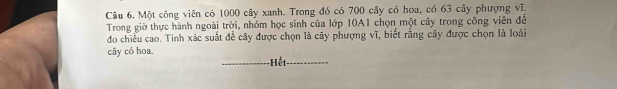 Một công viên có 1000 cây xanh. Trong đó có 700 cây có hoa, có 63 cây phượng vĩ. 
Trong giờ thực hành ngoài trời, nhóm học sinh của lớp 10A1 chọn một cây trong công viên để 
do chiều cao. Tính xác suất để cây được chọn là cây phượng vĩ, biết rằng cây được chọn là loài 
cây có hoa. 
_- Hết_