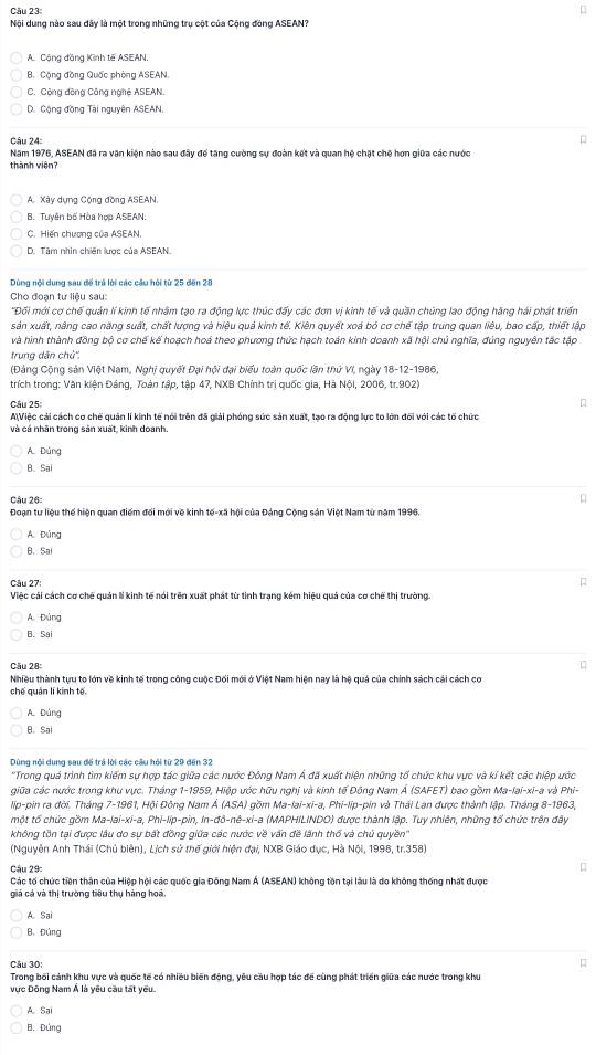 Nội dung nào sau đây là một trong những trụ cột của Cộng đòng ASEAN?
A. Cộng đồng Kinh tế ASEAN.
B. Cộng đồng Quốc phòng ASEAN.
C. Cộng đồng Công nghệ ASEAN.
D. Cộng đồng Tài nguyên ASEAN.
Câu 24:
Năm 1976, ASEAN đã ra văn kiện nào sau đây để tăng cường sự đoàn kết và quan hệ chặt chế hơn giữa các nước
thành viện?
A. Xây dụng Cộng đồng ASEAN.
B. Tuyên bố Hòa hợp ASEAN:
C. Hiến chương của ASEAN.
D. Tâm nhìn chiến lược của ASEAN.
Dùng nội dung sau để trả lời các câu hỏi từ 25 đến 20
Cho đoạn tư liệu sau:
'Đối mới cơ chế quản lí kinh tế nhâm tạo ra động lực thúc đấy các đơn vị kinh tế và quần chủng lao động hãng hải phát triển
sản xuất, nâng cao năng suất, chất lượng và hiệu quả kinh tế. Kiên quyết xoá bỏ cơ chế tập trung quan liêu, bao cấp, thiết lập
và hình thành đồng bộ cơ chế kế hoạch hoá theo phương thức hạch toán kinh doanh xã hội chủ nghĩa, đúng nguyên tắc tập
trung dăn chủ'',
(Đảng Cộng sản Việt Nam, Nghị quyết Đại hội đại biểu toàn quốc lần thứ VI, ngày 18-12-1986,
trích trong: Văn kiện Đảng, Toàn tập, tập 47, NXB Chính trị quốc gia, Hà Nội, 2006, tr.902)
Câu 25:
AiViệc cải cách cơ chế quản lí kính tế nói trên đã giải phóng sức sản xuất, tạo ra động lực to lớn đổi với các tổ chức
và cá nhân trong sản xuất, kinh doanh.
A. Dùng
B. Sai
Câu 26:
Đoạn tư liệu thế hiện quan điểm đối mới về kinh tế-xã hội của Đảng Cộng sản Việt Nam từ năm 1996.
A. Đúng
B. Sa
Câu 27:
Việc cái cách cơ chế quản lí kinh tế nói trên xuất phát từ tinh trạng kém hiệu quả của cơ chế thị trường.
A. Đứng
B. Sai
Câu 28:
Nhiều thành tựu to lớn về kinh tế trong công cuộc Đối mới ở Việt Nam hiện nay là hệ quả của chính sách cải cách cơ
chế quán lí kinh tế.
A. Dảng
B. Sai
Dùng nội dung sau để trá lời các cầu hỏi từ 29 đến 32
'Trong quá trình tìm kiểm sự hợp tác giữa các nước Đông Nam Á đã xuất hiện những tổ chức khu vực và kí kết các hiệp ước
giữa các nước trong khu vực. Tháng 1-1959, Hiệp ước hữu nghị và kinh tế Đông Nam Á (SAFET) bao gồm Ma-lai-xi-a và Phi-
lip-pin ra đời. Tháng 7-1961, Hội Đông Nam Á (ASA) gồm Ma-lai-xi-a, Phi-lip-pin và Thái Lan được thành lập. Tháng 8-1963,
một tổ chức gồm Ma-lai-xi-a, Phi-lip-pin, In-đô-nê-xi-a (MAPHILINDO) được thành lập. Tuy nhiên, những tổ chức trên đây
không tồn tại được lâu do sự bất đồng giữa các nước về vấn đề lãnh thổ và chủ quyền''
(Nguyễn Anh Thái (Chủ biên), Lịch sử thế giới hiện đại, NXB Giáo dục, Hà Nội, 1998, tr.358)
Câu 29:
Các tố chức tiên thân của Hiệp hội các quốc gia Đông Nam Á (ASEAN) không tồn tại lâu là do không thống nhất được
giá cá và thị trường tiêu thụ hàng hoà.
A. Sai
B. Đứng
Câu 30:
Trong bối cảnh khu vực và quốc tế có nhiều biến động, yêu cầu hợp tác để cùng phát triển giữa các nước trong khu
vực Đông Nam Á là yêu cầu tất yêu.
A. Sai
B. Đứng