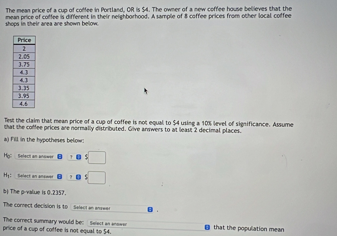 The mean price of a cup of coffee in Portland, OR is $4. The owner of a new coffee house believes that the 
mean price of coffee is different in their neighborhood. A sample of 8 coffee prices from other local coffee 
shops in their area are shown below. 
Test the claim that mean price of a cup of coffee is not equal to $4 using a 10% level of significance. Assume 
that the coffee prices are normally distributed. Give answers to at least 2 decimal places. 
a) Fill in the hypotheses below: 
Ho: Select an answer ？ 
H1: Select an answer ？ 
b) The p -value is 0.2357. 
The correct decision is to Select an answer 
The correct summary would be: Select an answer that the population mean 
price of a cup of coffee is not equal to $4.