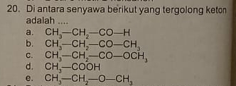 Di antara senyawa berikut yang tergolong keton
adalah ....
a. CH_3- CH_2-CO-H
b. CH_3- CH_2-CO-CH_3
C. CH_3- CH_2-CO-OCH_3
d. CH_3-COOH
e. CH_3-CH_2-O-CH_3