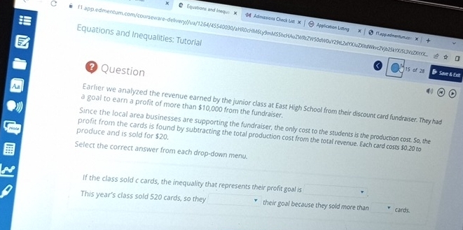 Equations and Ineque Admissions Check List X 
c f1.app.edmentum.com/courseware-delivery//ua/1264/45540030/aHR0cHM6Ly9mMSShcHAuZWRtZW50dW0uY29dL2xYXuZX0fdWkvc2Vjb25kYXU5LJVzZXtYX. 
Application Listing FLappedmenturucs X 
Equations and Inequalities: Tutorial 15 of 28 & Save & Exit 
? Question 
Earlier we analyzed the revenue earned by the junior class at East High School from their discount card fundraiser. They had 
a goal to earn a profit of more than $10,000 from the fundraiser. 
Since the local area businesses are supporting the fundraiser, the only cost to the students is the production cost. So, the 
produce and is sold for $20. 
profit from the cards is found by subtracting the total production cost from the total revenue. Each card costs $0.20 to 
Select the correct answer from each drop-down menu. 
If the class sold c cards, the inequality that represents their profit goal is 
This year's class sold 520 cards, so they their goal because they sold more than cards.