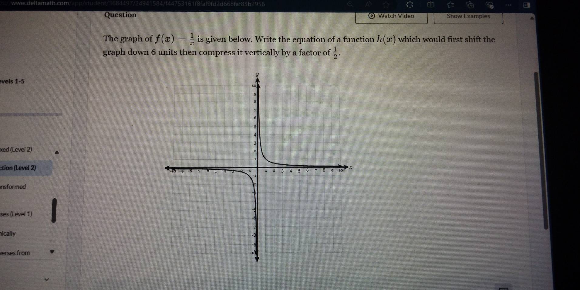 9fd2d668faf83b2956 C 
Question Watch Video Show Examples 
The graph of f(x)= 1/x  is given below. Write the equation of a function h(x) which would first shift the 
graph down 6 units then compress it vertically by a factor of  1/2 . 
vels 1 -5
xed (Level 2) 
ction (Level 2) 
nsformed 
ses (Level 1) 
nically 
verses from