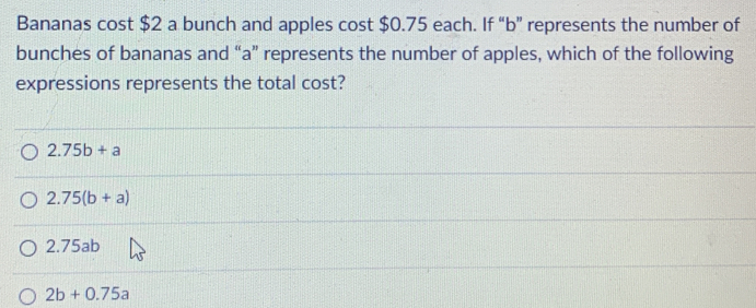 Bananas cost $2 a bunch and apples cost $0.75 each. If “ b ” represents the number of
bunches of bananas and “ a ” represents the number of apples, which of the following
expressions represents the total cost?
2.75b+a
2.75(b+a)
2.75ab
2b+0.75a