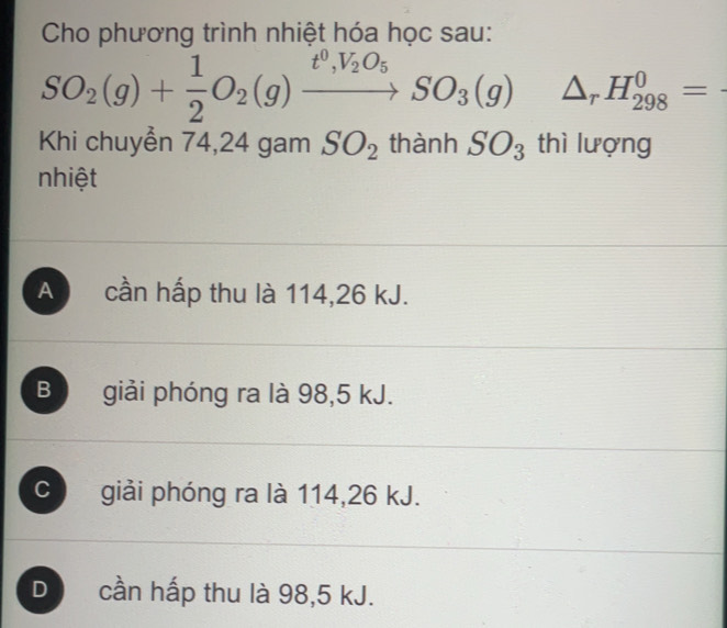 Cho phương trình nhiệt hóa học sau:
SO_2(g)+ 1/2 O_2(g)xrightarrow t^0,V_2O_5SO_3(g) △ _rH_(298)^0=
Khi chuyễn 74, 24 gam SO_2 thành SO_3 thì lượng
nhiệt
A cần hấp thu là 114, 26 kJ.
Bộ giải phóng ra là 98,5 kJ.
C a giải phóng ra là 114, 26 kJ.
D cần hấp thu là 98,5 kJ.