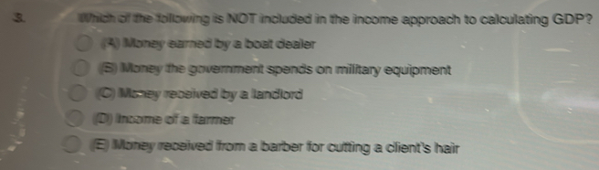 Which of the folllowing is NOT included in the income approach to calculating GDP?
(A) Money earned by a boat dealer
((B) Money the government spends on millitary equipment
(C) Money received by a landlord
((D)) Income of a farmer
(E) Money received from a barber for cutting a client's hair