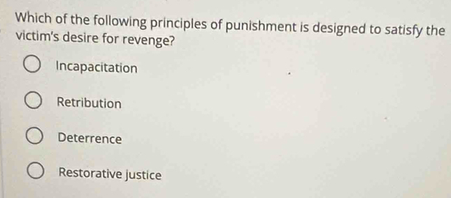 Which of the following principles of punishment is designed to satisfy the
victim's desire for revenge?
Incapacitation
Retribution
Deterrence
Restorative justice