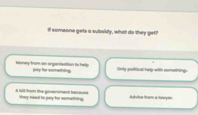 If someone gets a subsidy, what do they get?
Money from an organisation to help pay for something. Only political help with something.
A bill from the government becouse they need to pay for something. Advice from a lowyer.