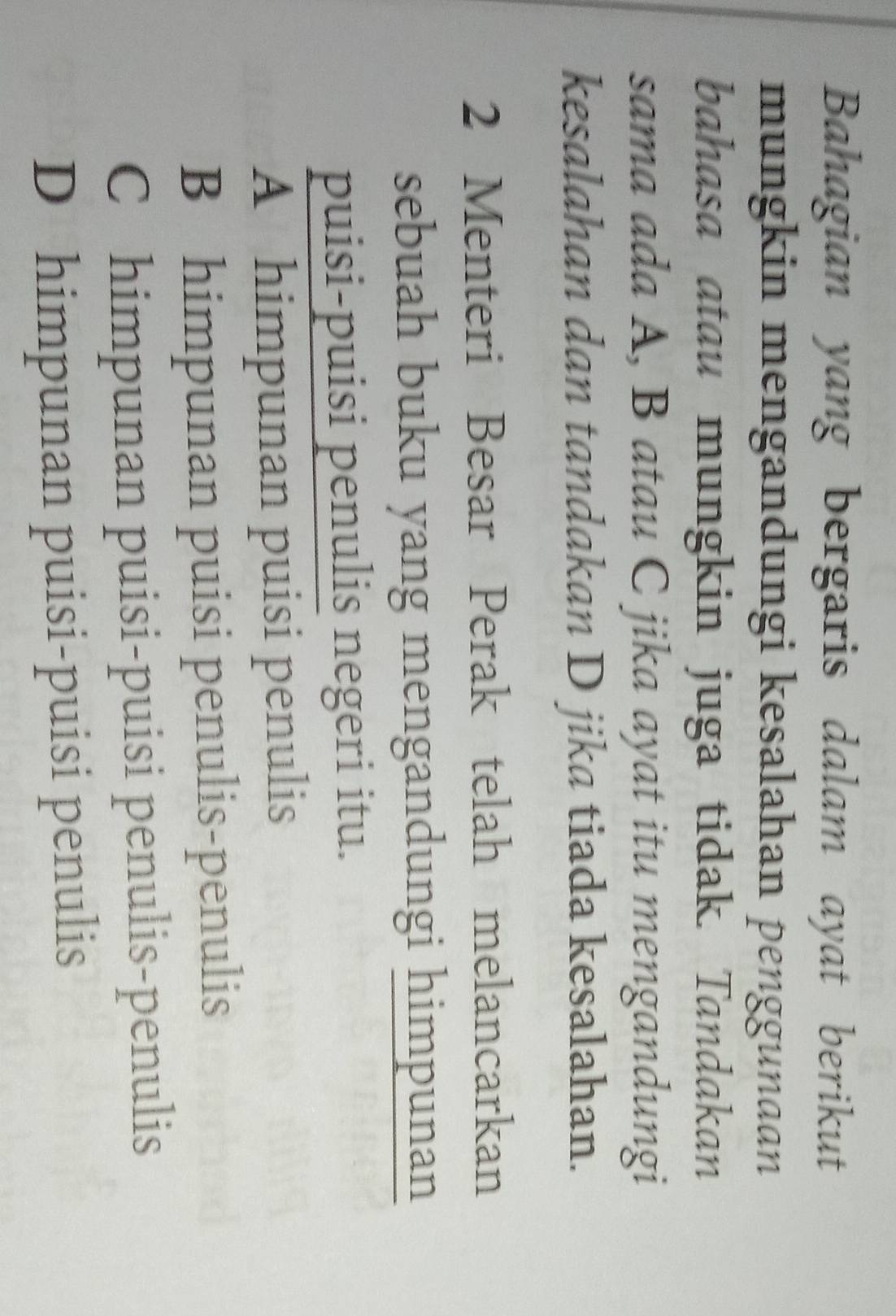 Bahagian yang bergaris dalam ayat berikut
mungkin mengandungi kesalahan penggunaan
bahasa atau mungkin juga tidak. Tandakan
sama ada A, B atau C jika ayat itu mengandungi
kesalahan dan tandakan D jika tiada kesalahan.
2 Menteri Besar Perak telah melancarkan
sebuah buku yang mengandungi himpunan
puisi-puisi penulis negeri itu.
A himpunan puisi penulis
B himpunan puisi penulis-penulis
C himpunan puisi-puisi penulis-penulis
D himpunan puisi-puisi penulis