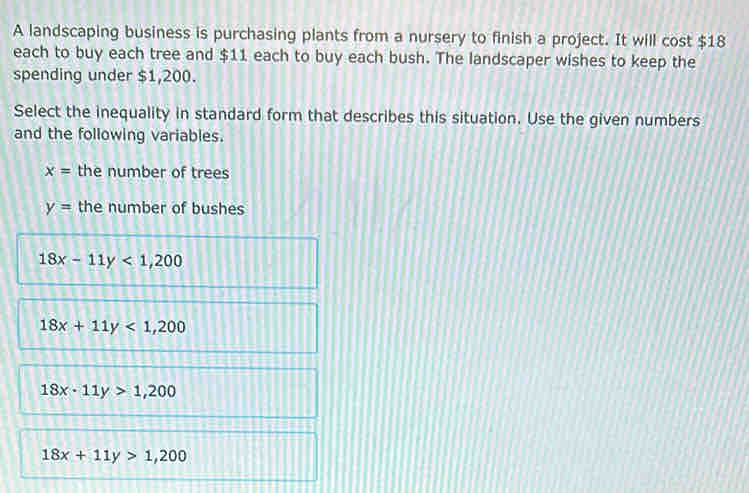 A landscaping business is purchasing plants from a nursery to finish a project. It will cost $18
each to buy each tree and $11 each to buy each bush. The landscaper wishes to keep the
spending under $1,200.
Select the inequality in standard form that describes this situation. Use the given numbers
and the following variables.
x= the number of trees
y= the number of bushes
18x-11y<1,200
18x+11y<1,200
18x· 11y>1,200
18x+11y>1,200