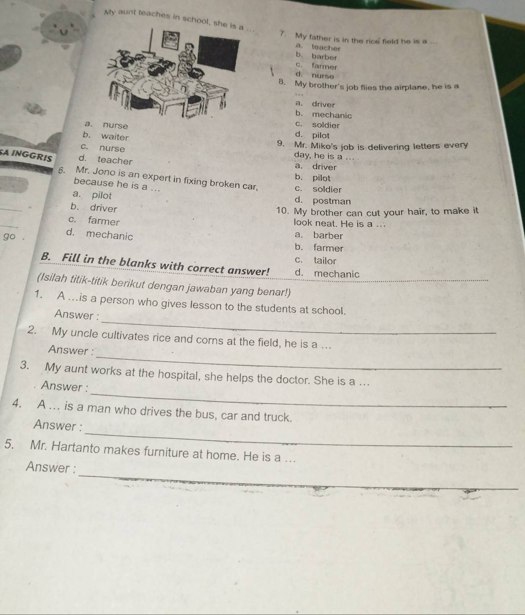 My aunt teaches in school, .
7. My father is in the rice field he is a ...
a. teacher
b. barber
c. farmer
d. nurse
8. My brother's job flies the airplane, he is a
a. driver
b. mechanic
c. soldier
a. nurse d. pilot
b. waiter
9. Mr. Miko's job is delivering letters every
c. nurse day, he is a
SA INGGRIS d. teacher a. driver
b. pilot
6. Mr. Jono is an expert in fixing broken car, c. soldier
because he is a ...
_
a. pilot d. postman
b. driver
10. My brother can cut your hair, to make it
_
c. farmer
look neat. He is a ..
d. mechanic
a. barber
b. farmer
c. tailor
B. Fill in the blanks with correct answer! d. mechanic
(Isilah titik-titik berikut dengan jawaban yang benar!)
1. A ….is a person who gives lesson to the students at school.
_
Answer :
2. My uncle cultivates rice and corns at the field, he is a ..
_
Answer :
3. My aunt works at the hospital, she helps the doctor. She is a ...
_
Answer :
4. A ... is a man who drives the bus, car and truck.
_
Answer :
5. Mr. Hartanto makes furniture at home. He is a ..
_
Answer :