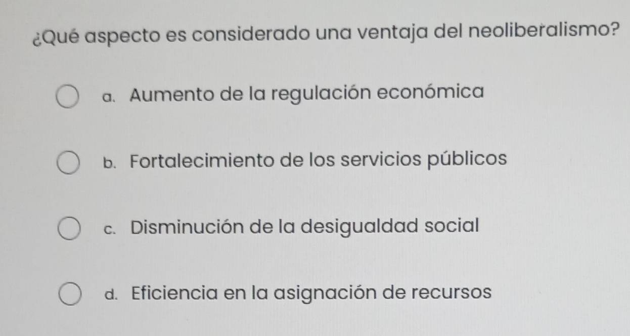 ¿Qué aspecto es considerado una ventaja del neoliberalismo?
a. Aumento de la regulación económica
B. Fortalecimiento de los servicios públicos
c. Disminución de la desigualdad social
d. Eficiencia en la asignación de recursos