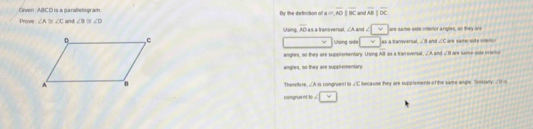 Given : ABCD is a parallelogram. By the definition of a = overline ADparallel overline BC and overline ABparallel overline DC
Prove : ∠ A≌ ∠ C and ∠ B≌ ∠ D Using. overline AD as a transversal, ∠ A and ∠ □ vee  are same-side interior angles, so they are
Using side | v as a transversal ∠ B and ∠ Can d nter n
v
angles, so they are supplementary. Using overline AB as a transversal. ∠ A and ∠ B are same-side interio
angles, so they are supplementary
There fore, ∠ AB congruent to ∠ c because they are supplements of the same angle. Similarly, ∠B is
congrue nt to ∠ |