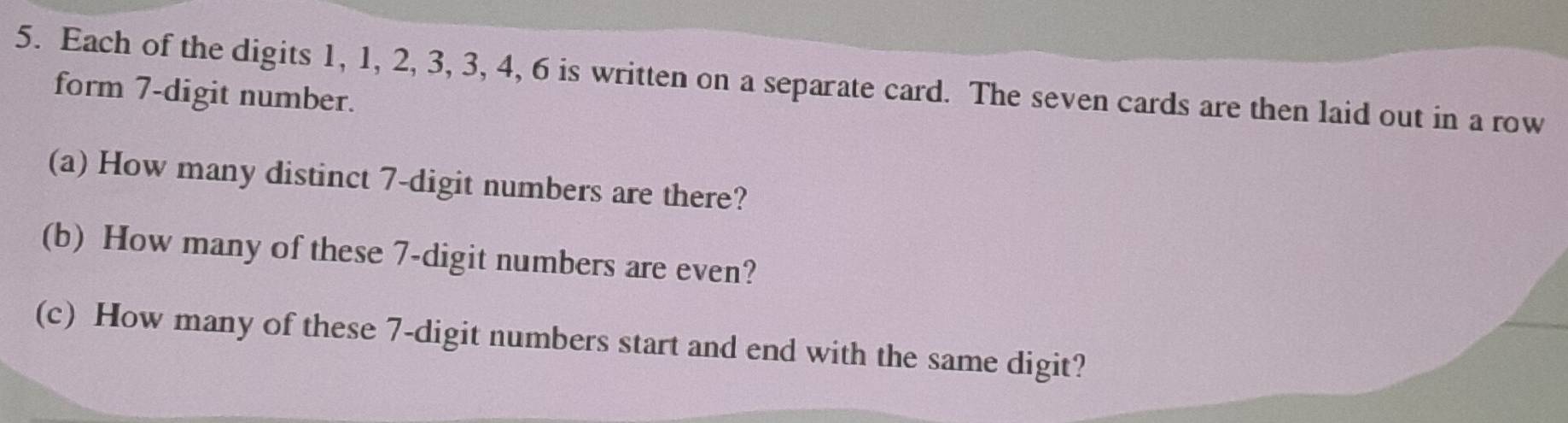 Each of the digits 1, 1, 2, 3, 3, 4, 6 is written on a separate card. The seven cards are then laid out in a row 
form 7 -digit number. 
(a) How many distinct 7 -digit numbers are there? 
(b) How many of these 7 -digit numbers are even? 
(c) How many of these 7 -digit numbers start and end with the same digit?