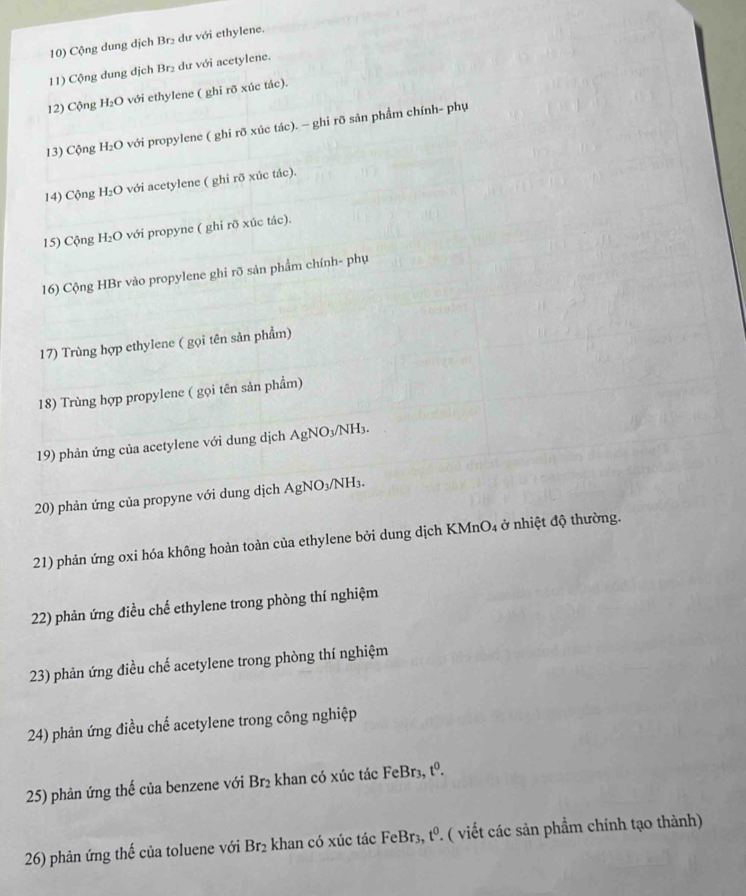Cộng dung dịch Br₂ dư với ethylene. 
11) Cộng dung dịch Br₂ dư với acetylene. 
12) Cộng H₂O với ethylene ( ghi rõ xúc tác). 
13) Cộng H₂O với propylene ( ghi rõ xúc tác). - ghi rõ sản phẩm chính- phụ 
14) Cộng H₂O với acetylene ( ghi rõ xúc tác). 
15) Cộng H₂O với propyne ( ghi rõ xúc tác). 
16) Cộng HBr vào propylene ghi rõ sản phẩm chính- phụ 
17) Trùng hợp ethylene ( gọi tên sản phẩm) 
18) Trùng hợp propylene ( gọi tên sản phẩm) 
19) phản ứng của acetylene với dung dịch AgNO₃/NH3. 
20) phản ứng của propyne với dung dịch AgNO₃/NH₃. 
21) phản ứng oxi hóa không hoàn toàn của ethylene bởi dung dịch KMnO4 ở nhiệt độ thường. 
22) phản ứng điều chế ethylene trong phòng thí nghiệm 
23) phản ứng điều chế acetylene trong phòng thí nghiệm 
24) phản ứng điều chế acetylene trong công nghiệp 
25) phản ứng thế của benzene với Br₂ khan có xúc tác FeBr₃, tº. 
26) phản ứng thế của toluene với Br2 khan có xúc tác FeBr₃, tº. ( viết các sản phẩm chính tạo thành)