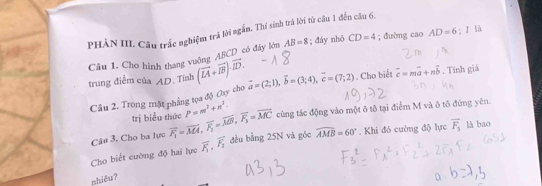 PHÀN III. Câu trắc nghiệm trả lời ngắn. Thí sinh trả lời từ câu 1 đến câu 6, 
Câu 1. Cho hình thang vuông ABCD có đáy lớn AB=8; đáy nhỏ CD=4; đường cao AD=6;ǐ là 
trung điềm của AD. Tính (vector LA+vector IB)· vector ID. vector a=(2;1), vector b=(3;4), vector c=(7;2). Cho biết vector c=mvector a+nvector b. Tính giá 
Câu 2. Trong mặt phẳng tọa độ Oxy cho 
trị biểu thức P=m^2+n^2. 
Câu 3. Cho ba lực overline F_1=overline MA, overline F_2=overline MB, vector F_3=overline MC cùng tác động vào một ô tô tại điểm M và ô tô đứng yên. 
Cho biết cường độ hai lực vector F_1, vector F_2 đều bdot ang25N và góc widehat AMB=60°. Khi đó cường độ lực overline F_3 là bao 
nhiêu?