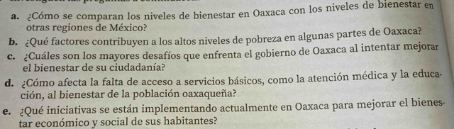 ¿Cómo se comparan los niveles de bienestar en Oaxaca con los niveles de bienestar en 
otras regiones de México? 
b. ¿Qué factores contribuyen a los altos niveles de pobreza en algunas partes de Oaxaca? 
c. ¿Cuáles son los mayores desafíos que enfrenta el gobierno de Oaxaca al intentar mejorar 
el bienestar de su ciudadanía? 
d. ¿Cómo afecta la falta de acceso a servicios básicos, como la atención médica y la educa- 
ción, al bienestar de la población oaxaqueña? 
e. ¿Qué iniciativas se están implementando actualmente en Oaxaca para mejorar el bienes- 
tar económico y social de sus habitantes?