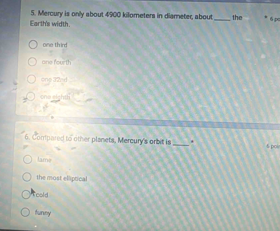 Mercury is only about 4900 kilometers in diameter, about_ the 6 po
Earth's width.
one third
one fourth
one 32nd
one eighth
6. Compared to other planets, Mercury's orbit is _*
6 poir
lame
the most elliptical
cold
funny