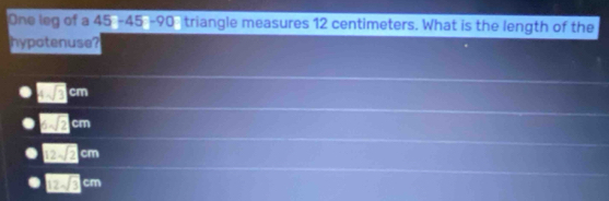 One leg of a 45 - 45 - 90 triangle measures 12 centimeters. What is the length of the
hypotenuse?
□ cm
□ 2cm
12sqrt(2)cm
12sqrt(3)cm