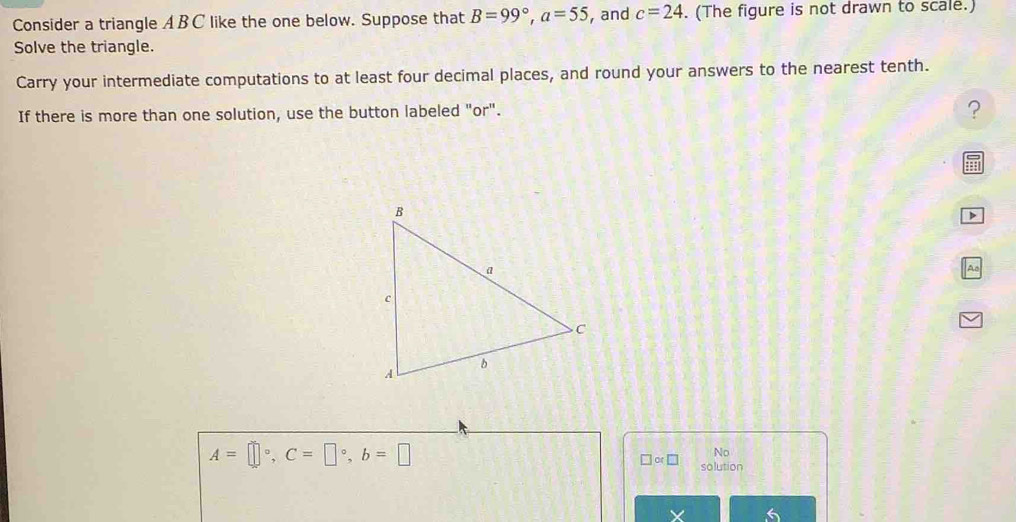 Consider a triangle ABC like the one below. Suppose that B=99°, a=55 , and c=24. (The figure is not drawn to scale.) 
Solve the triangle. 
Carry your intermediate computations to at least four decimal places, and round your answers to the nearest tenth. 
If there is more than one solution, use the button labeled "or". 
? 
Aa
A=□°, C=□°, b=□
No 
□ or□ solution 
X