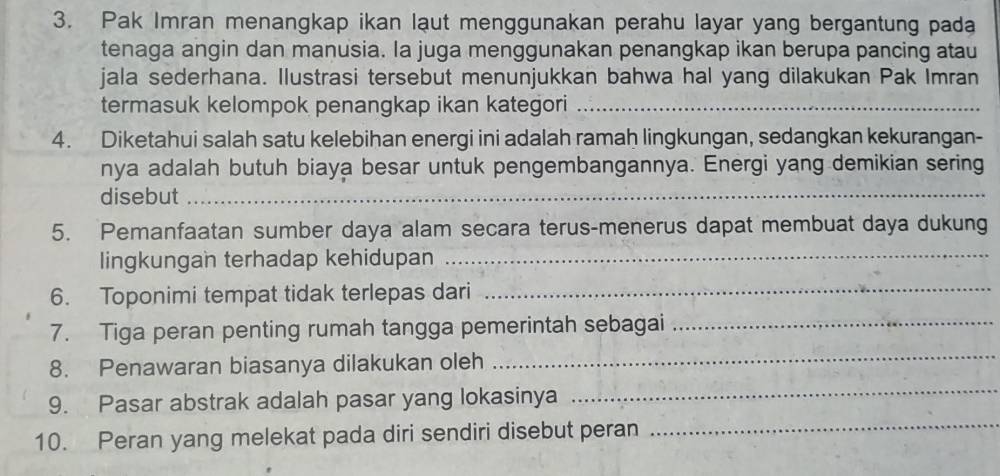 Pak Imran menangkap ikan laut menggunakan perahu layar yang bergantung pada 
tenaga angin dan manusia. la juga menggunakan penangkap ikan berupa pancing atau 
jala sederhana. Ilustrasi tersebut menunjukkan bahwa hal yang dilakukan Pak Imran 
termasuk kelompok penangkap ikan kategori_ 
4. Diketahui salah satu kelebihan energi ini adalah ramaḥ lingkungan, sedangkan kekurangan- 
nya adalah butuh biaya besar untuk pengembangannya. Energi yang demikian sering 
disebut_ 
5. Pemanfaatan sumber daya alam secara terus-menerus dapat membuat daya dukung 
lingkungan terhadap kehidupan_ 
6. Toponimi tempat tidak terlepas dari_ 
_ 
7. Tiga peran penting rumah tangga pemerintah sebagai_ 
8. Penawaran biasanya dilakukan oleh 
9. Pasar abstrak adalah pasar yang lokasinya 
_ 
10. Peran yang melekat pada diri sendiri disebut peran 
_