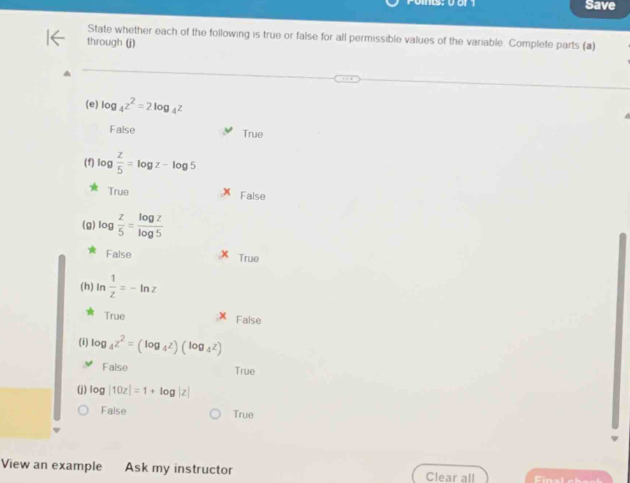 Save
State whether each of the following is true or false for all permissible values of the variable. Complete parts (a)
through (j)
(e) log _4z^2=2log _4z
False True
(f) log  z/5 =log z-log 5
True False
(g) log  z/5 = log z/log 5 
False True
(h) In  1/z =-ln z
True False
(i) log _4z^2=(log _4z)(log _4z)
False True
(j) log |10z|=1+log |z|
False True
View an example Ask my instructor Clear all