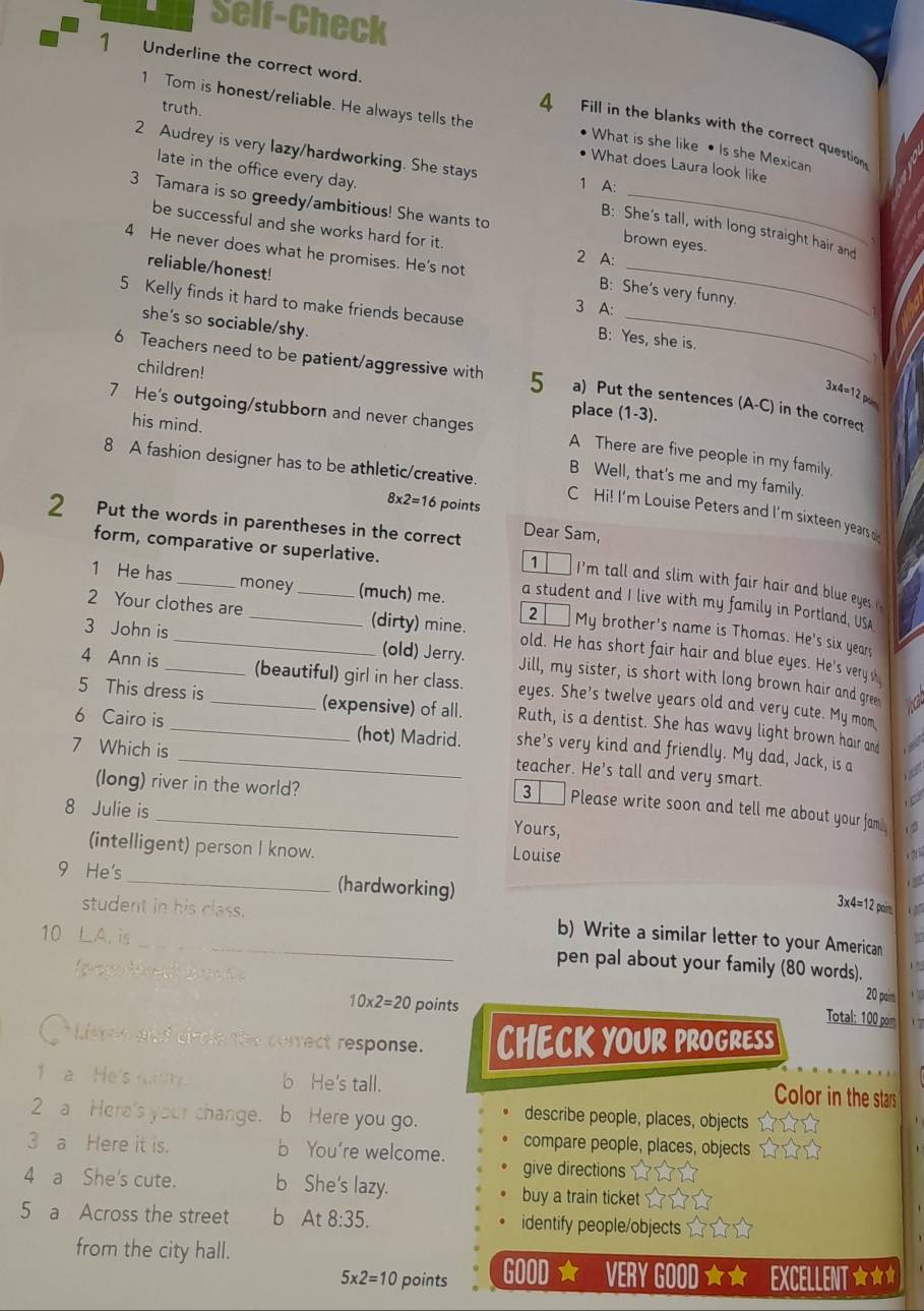 Self-Check
1 Underline the correct word.
1 Tom is honest/reliable. He always tells the
truth.
4 Fill in the blanks with the correct question
What is she like • Is she Mexican
2 Audrey is very lazy/hardworking. She stays
• What does Laura look like
late in the office every day.
1 A:
3 Tamara is so greedy/ambitious! She wants to brown eyes
B: She's tall, with long straight hair and
be successful and she works hard for it. 2 A:
4 He never does what he promises. He's not B: She's very funny.
reliable/honest!
3 A:
5 Kelly finds it hard to make friends because B: Yes, she is.
she's so sociable/shy.
children!
6 Teachers need to be patient/aggressive with 5 a) Put the sentences (A-C) in the correct
3* 4=12
place (1-3).
7 He's outgoing/stubborn and never changes A There are five people in my family.
his mind. B Well, that's me and my family.
8 A fashion designer has to be athletic/creative. C Hi! I'm Louise Peters and I'm sixteen years
8* 2=16 points
2 Put the words in parentheses in the correct Dear Sam,
form, comparative or superlative.
1   I'm tall and slim with fair hair and blue eyes . 
a student and I live with my family in Portland, USA
1 He has_ money (much) me. 2 My brother's name is Thomas. He's six years
2 Your clothes are __(dirty) mine. old. He has short fair hair and blue eyes. He's very s
3 John is _(old) Jerry. Jill, my sister, is short with long brown hair and gree
4 Ann is_ (beautiful) girl in her class. eyes. She's twelve years old and very cute. My mom
5 This dress is _(expensive) of all. Ruth, is a dentist. She has wavy light brown hair and
6 Cairo is _(hot) Madrid. she’s very kind and friendly. My dad, Jack, is a
teacher. He's tall and very smart.
(long) river in the world?
7 Which is _Please write soon and tell me about your fam
3
8 Julie is
Yours,
(intelligent) person I know. Louise
9 He's _(hardworking)
3* 4=12p
student in his class. b) Write a similar letter to your American
10 LA. is_ pen pal about your family (80 words).
pocolired) braut y
10* 2=20 points
20 paim
Total: 100 poim
O Listen and circle the cerrect response. CHECK YOUR PROGRESS
a  He's    b He's tall. Color in the stars
2 a Here's your change. b Here you go.
describe people, places, objects
compare people, places, objects
3 a Here it is. b You're welcome. give directions
4 a She's cute. b She's lazy. buy a train ticket
5 a Across the street b At 8:35. identify people/objects
from the city hall.
5* 2=10 points GOOD ★ VERY GOOD ★ ★ | EXCELLENT wür wr w