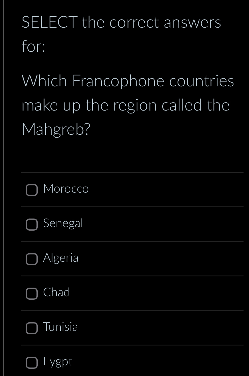 SELECT the correct answers
for:
Which Francophone countries
make up the region called the
Mahgreb?
_
Morocco
_
Senegal
_
Algeria
_
Chad
_
Tunisia
_
Eygpt