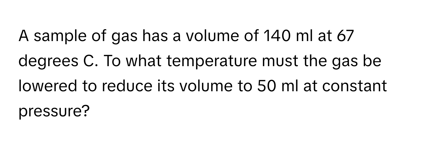 A sample of gas has a volume of 140 ml at 67 degrees C. To what temperature must the gas be lowered to reduce its volume to 50 ml at constant pressure?