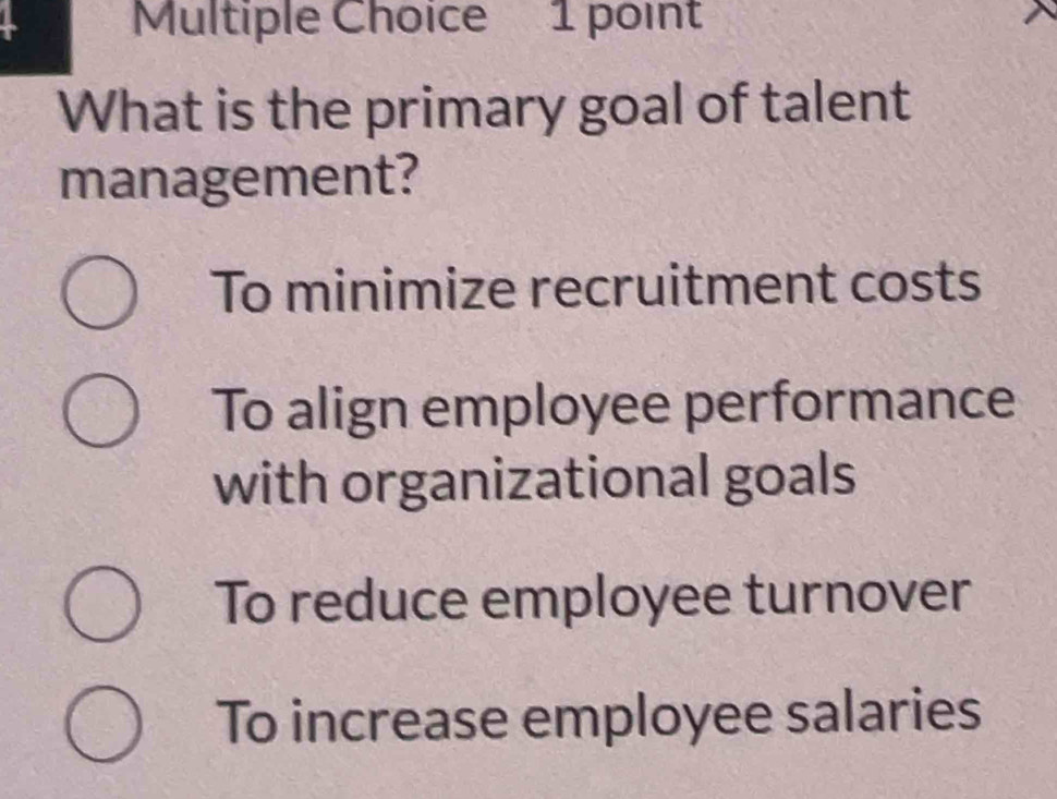 What is the primary goal of talent
management?
To minimize recruitment costs
To align employee performance
with organizational goals
To reduce employee turnover
To increase employee salaries